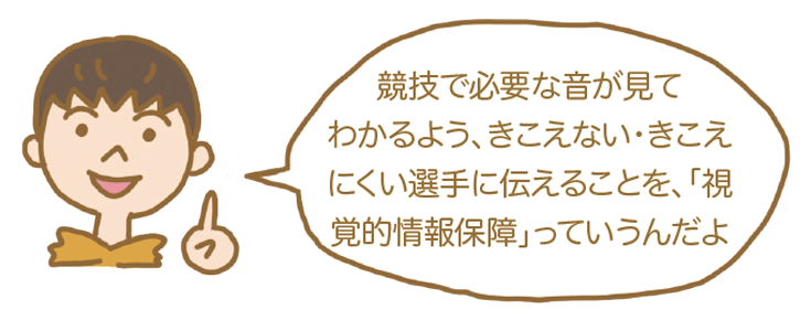 競技で必要な音が見てわかるよう、きこえない・きこえにくい選手に伝えることを「視覚的情報保障」っていうんだよ